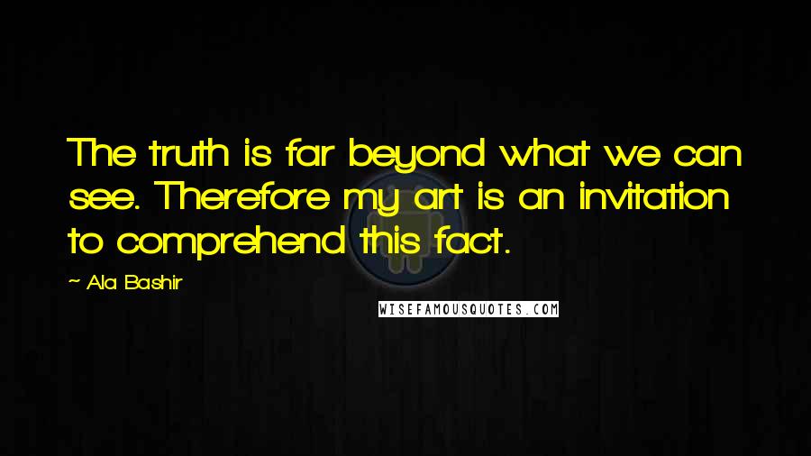 Ala Bashir Quotes: The truth is far beyond what we can see. Therefore my art is an invitation to comprehend this fact.