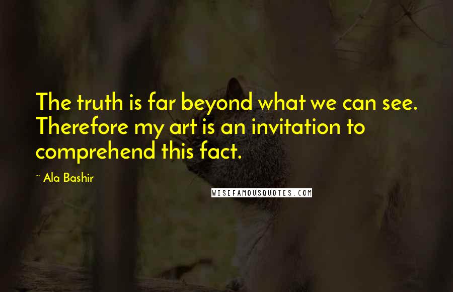 Ala Bashir Quotes: The truth is far beyond what we can see. Therefore my art is an invitation to comprehend this fact.