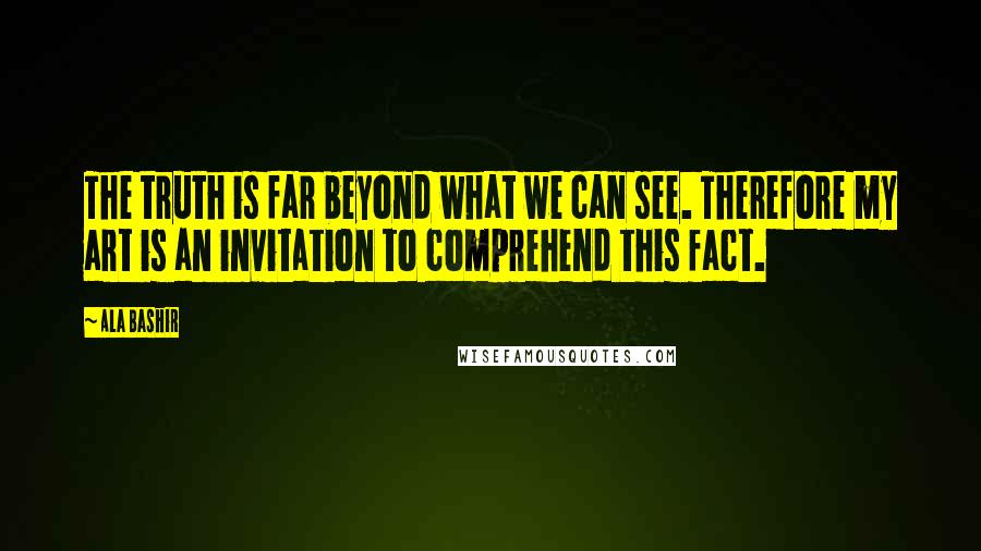 Ala Bashir Quotes: The truth is far beyond what we can see. Therefore my art is an invitation to comprehend this fact.