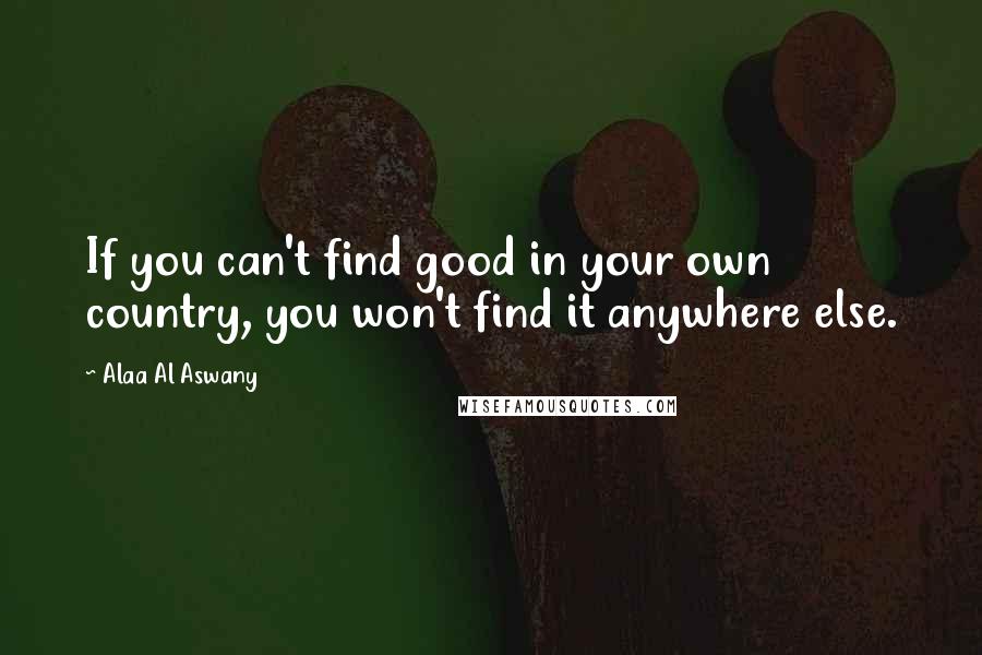 Alaa Al Aswany Quotes: If you can't find good in your own country, you won't find it anywhere else.