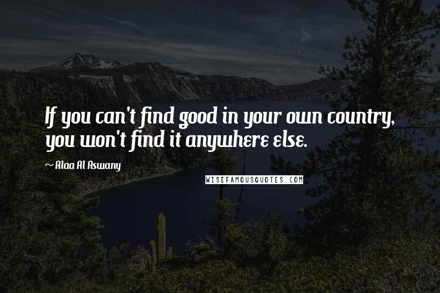Alaa Al Aswany Quotes: If you can't find good in your own country, you won't find it anywhere else.