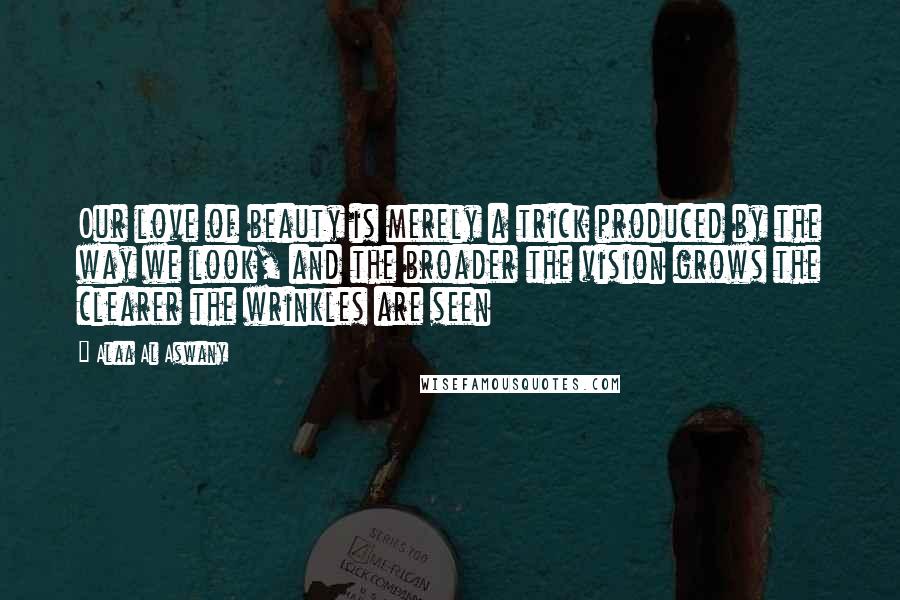 Alaa Al Aswany Quotes: Our love of beauty is merely a trick produced by the way we look, and the broader the vision grows the clearer the wrinkles are seen