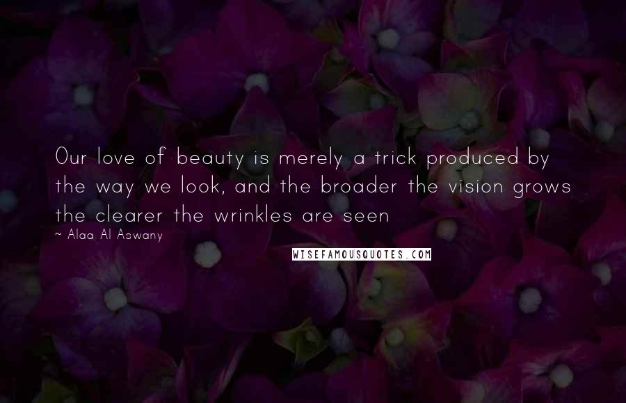 Alaa Al Aswany Quotes: Our love of beauty is merely a trick produced by the way we look, and the broader the vision grows the clearer the wrinkles are seen