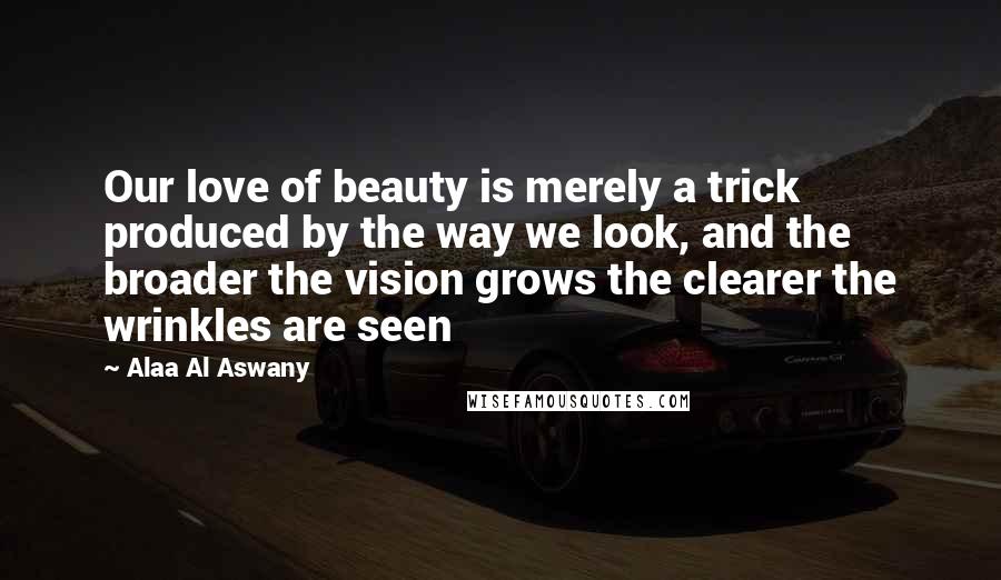 Alaa Al Aswany Quotes: Our love of beauty is merely a trick produced by the way we look, and the broader the vision grows the clearer the wrinkles are seen