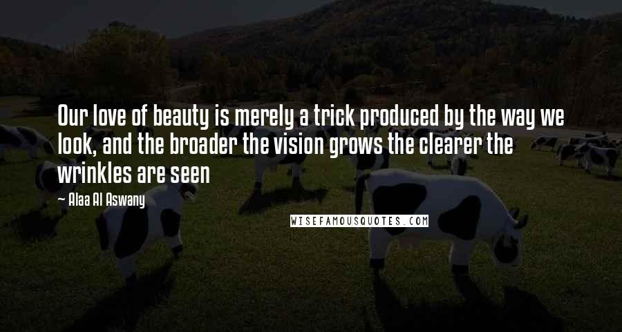 Alaa Al Aswany Quotes: Our love of beauty is merely a trick produced by the way we look, and the broader the vision grows the clearer the wrinkles are seen