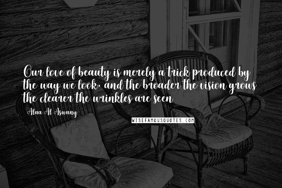 Alaa Al Aswany Quotes: Our love of beauty is merely a trick produced by the way we look, and the broader the vision grows the clearer the wrinkles are seen