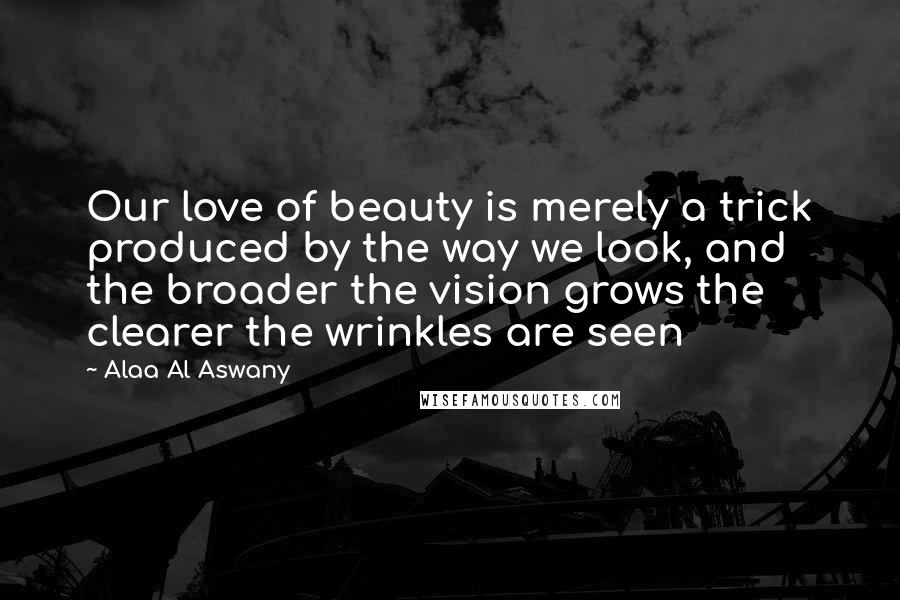 Alaa Al Aswany Quotes: Our love of beauty is merely a trick produced by the way we look, and the broader the vision grows the clearer the wrinkles are seen