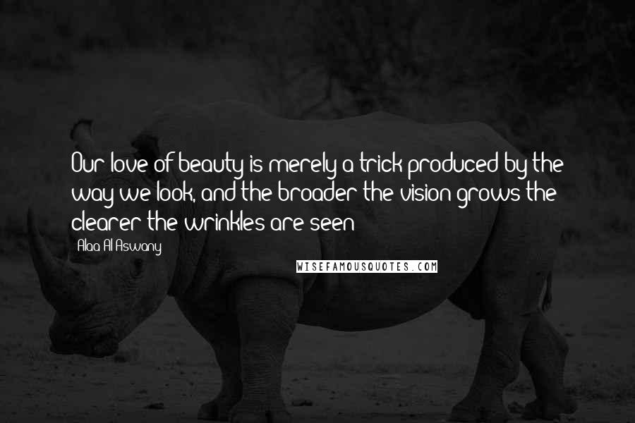 Alaa Al Aswany Quotes: Our love of beauty is merely a trick produced by the way we look, and the broader the vision grows the clearer the wrinkles are seen