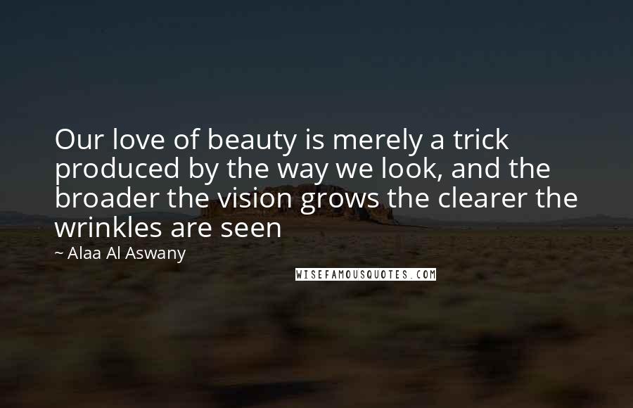 Alaa Al Aswany Quotes: Our love of beauty is merely a trick produced by the way we look, and the broader the vision grows the clearer the wrinkles are seen