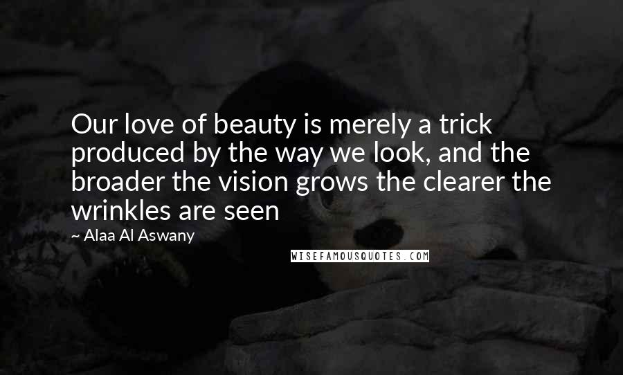 Alaa Al Aswany Quotes: Our love of beauty is merely a trick produced by the way we look, and the broader the vision grows the clearer the wrinkles are seen