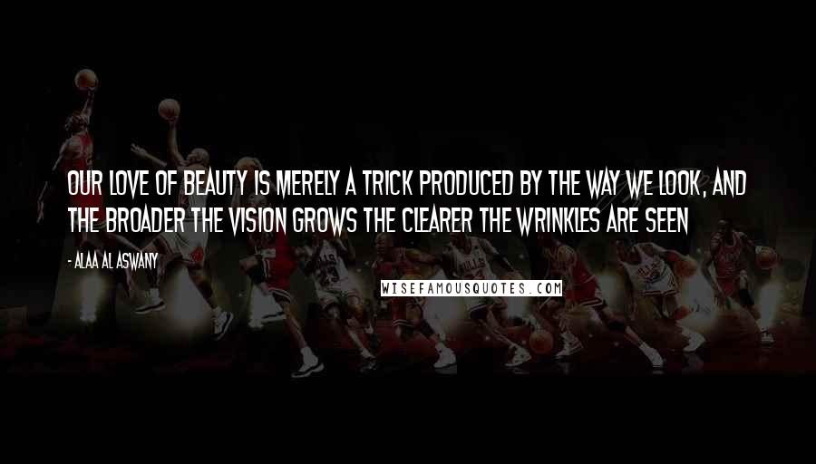 Alaa Al Aswany Quotes: Our love of beauty is merely a trick produced by the way we look, and the broader the vision grows the clearer the wrinkles are seen