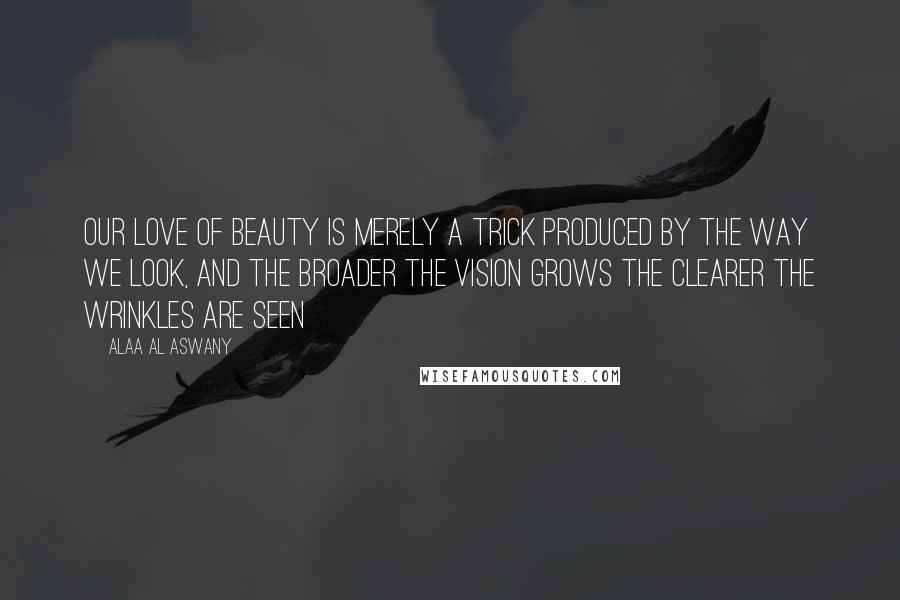 Alaa Al Aswany Quotes: Our love of beauty is merely a trick produced by the way we look, and the broader the vision grows the clearer the wrinkles are seen