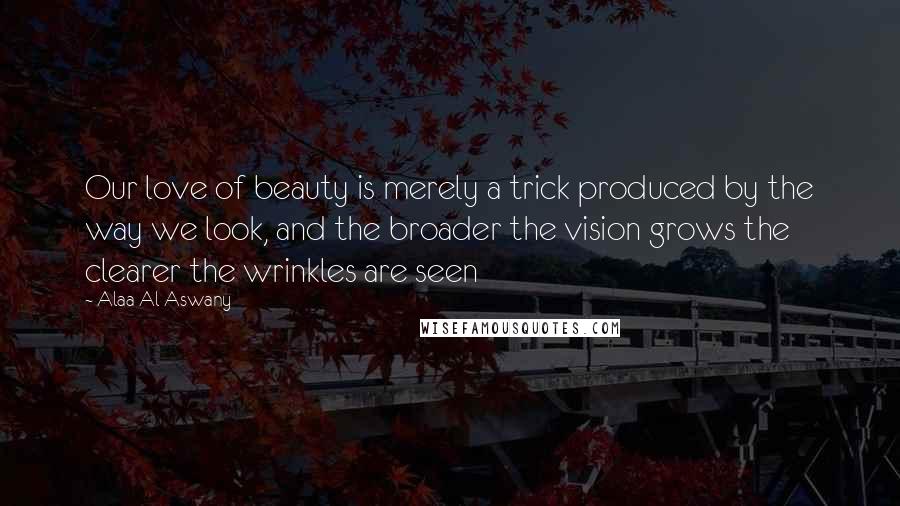 Alaa Al Aswany Quotes: Our love of beauty is merely a trick produced by the way we look, and the broader the vision grows the clearer the wrinkles are seen