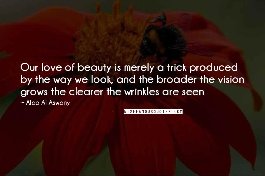 Alaa Al Aswany Quotes: Our love of beauty is merely a trick produced by the way we look, and the broader the vision grows the clearer the wrinkles are seen