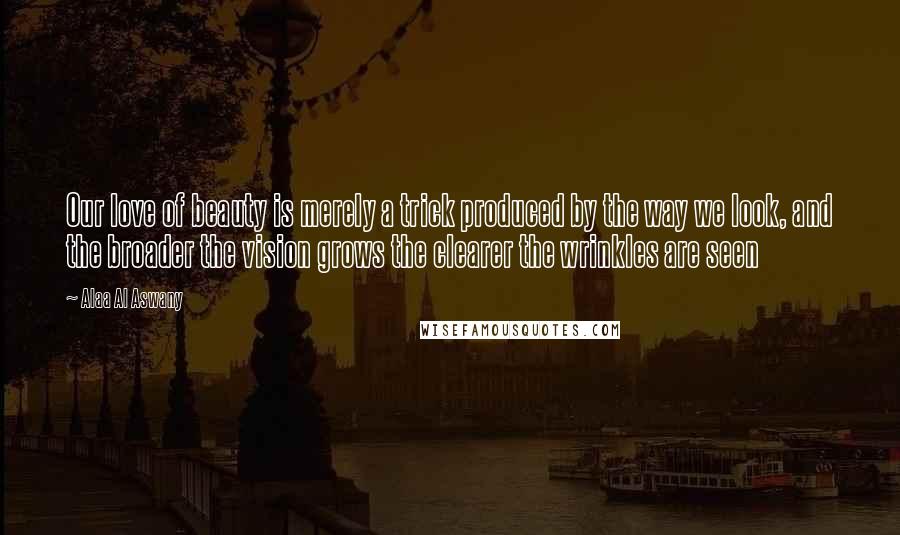 Alaa Al Aswany Quotes: Our love of beauty is merely a trick produced by the way we look, and the broader the vision grows the clearer the wrinkles are seen