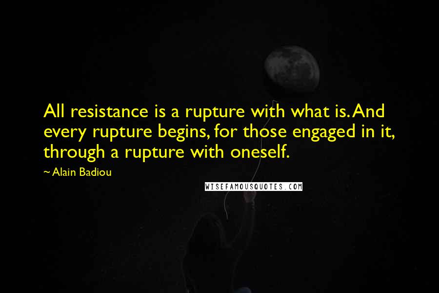 Alain Badiou Quotes: All resistance is a rupture with what is. And every rupture begins, for those engaged in it, through a rupture with oneself.