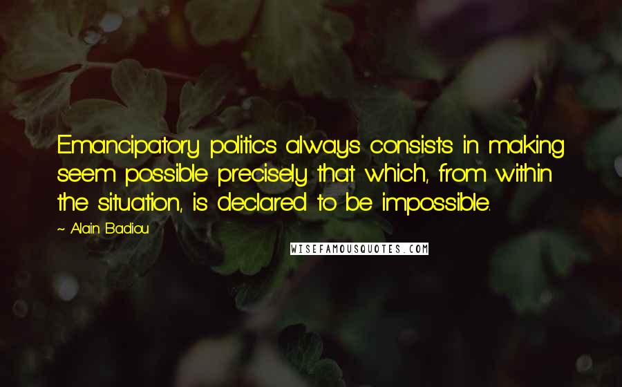 Alain Badiou Quotes: Emancipatory politics always consists in making seem possible precisely that which, from within the situation, is declared to be impossible.