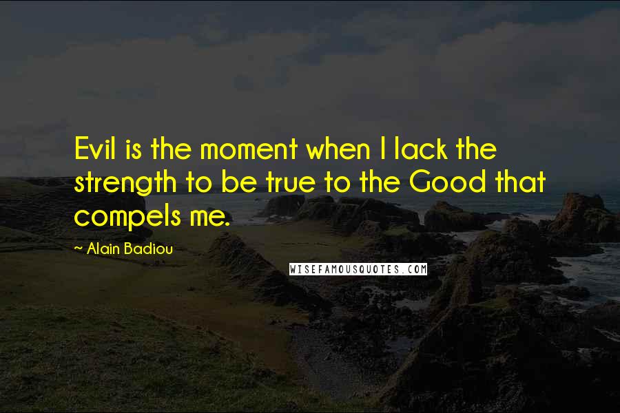 Alain Badiou Quotes: Evil is the moment when I lack the strength to be true to the Good that compels me.
