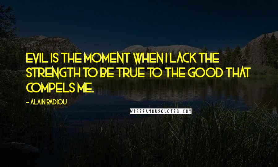 Alain Badiou Quotes: Evil is the moment when I lack the strength to be true to the Good that compels me.