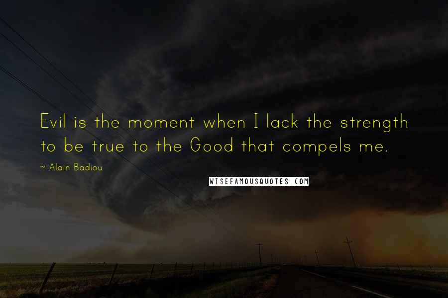 Alain Badiou Quotes: Evil is the moment when I lack the strength to be true to the Good that compels me.