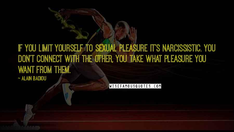 Alain Badiou Quotes: If you limit yourself to sexual pleasure it's narcissistic. You don't connect with the other, you take what pleasure you want from them.