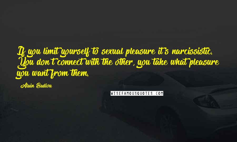 Alain Badiou Quotes: If you limit yourself to sexual pleasure it's narcissistic. You don't connect with the other, you take what pleasure you want from them.