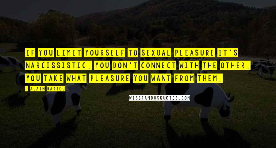 Alain Badiou Quotes: If you limit yourself to sexual pleasure it's narcissistic. You don't connect with the other, you take what pleasure you want from them.