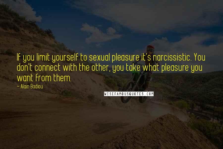 Alain Badiou Quotes: If you limit yourself to sexual pleasure it's narcissistic. You don't connect with the other, you take what pleasure you want from them.