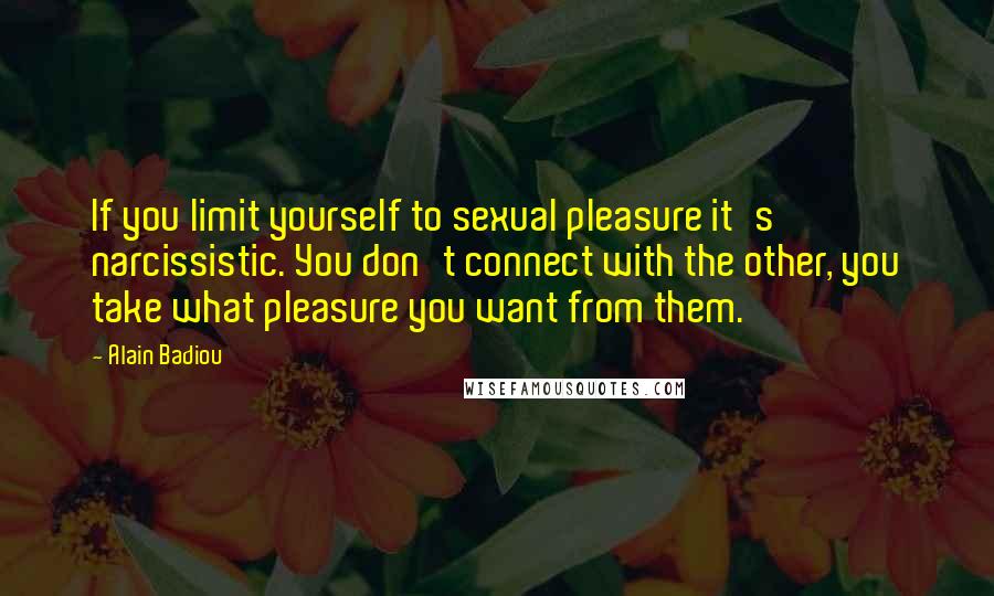 Alain Badiou Quotes: If you limit yourself to sexual pleasure it's narcissistic. You don't connect with the other, you take what pleasure you want from them.