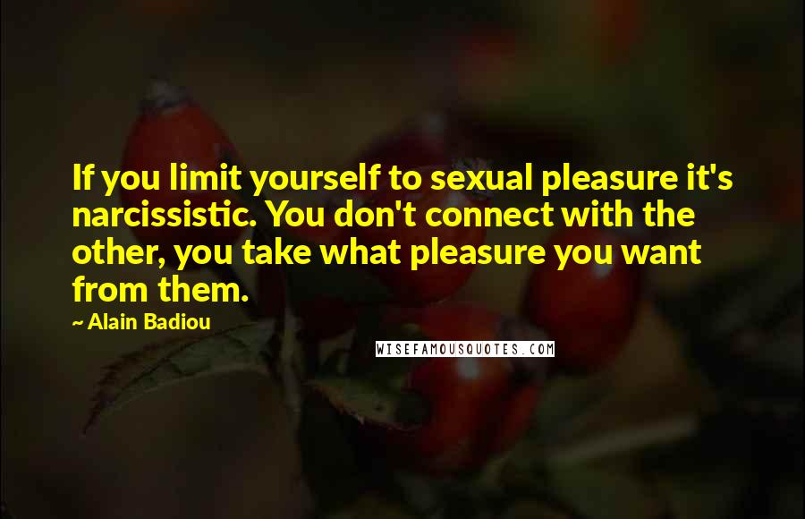 Alain Badiou Quotes: If you limit yourself to sexual pleasure it's narcissistic. You don't connect with the other, you take what pleasure you want from them.