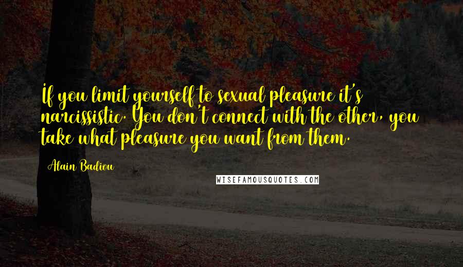 Alain Badiou Quotes: If you limit yourself to sexual pleasure it's narcissistic. You don't connect with the other, you take what pleasure you want from them.