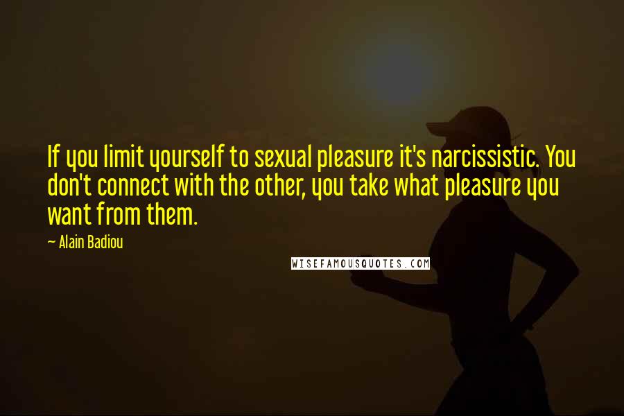 Alain Badiou Quotes: If you limit yourself to sexual pleasure it's narcissistic. You don't connect with the other, you take what pleasure you want from them.