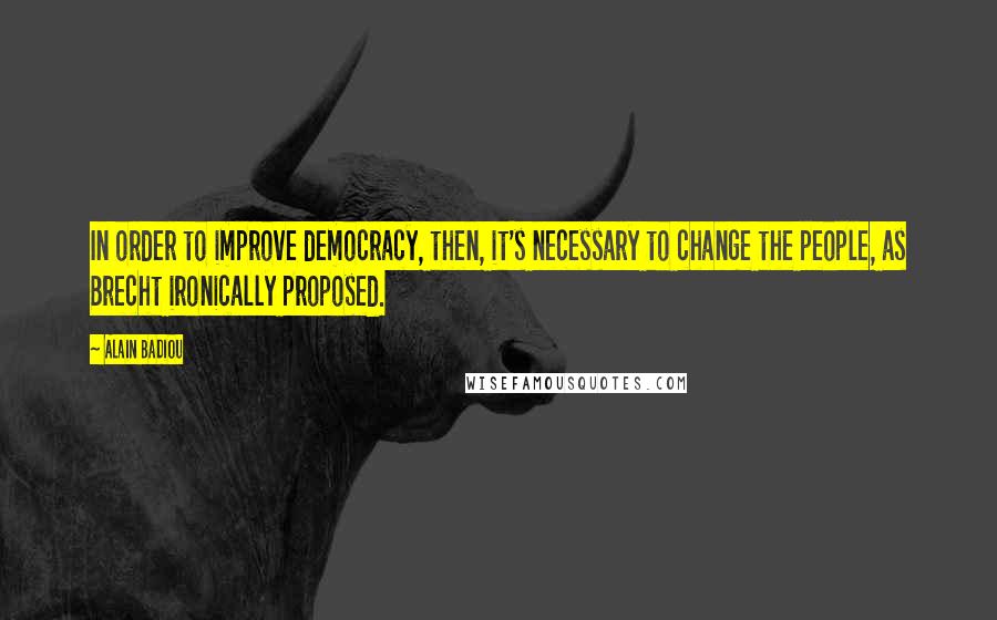 Alain Badiou Quotes: In order to improve democracy, then, it's necessary to change the people, as Brecht ironically proposed.