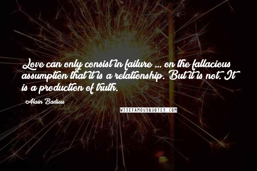 Alain Badiou Quotes: Love can only consist in failure ... on the fallacious assumption that it is a relationship. But it is not. It is a production of truth.