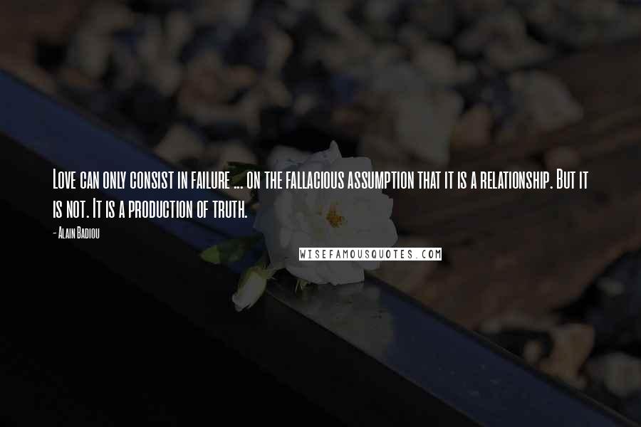 Alain Badiou Quotes: Love can only consist in failure ... on the fallacious assumption that it is a relationship. But it is not. It is a production of truth.