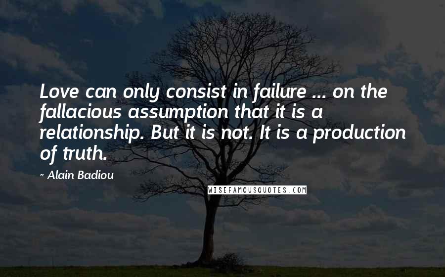 Alain Badiou Quotes: Love can only consist in failure ... on the fallacious assumption that it is a relationship. But it is not. It is a production of truth.