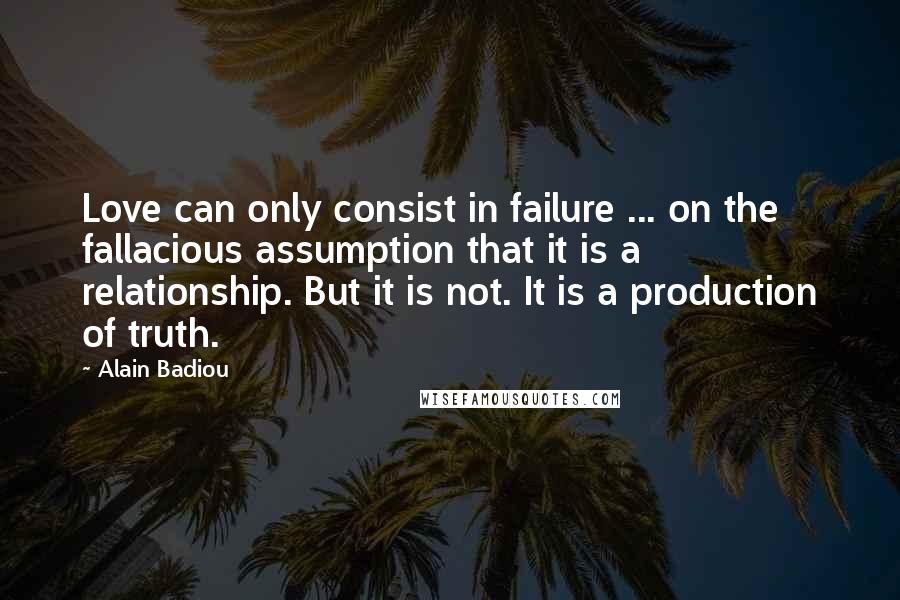 Alain Badiou Quotes: Love can only consist in failure ... on the fallacious assumption that it is a relationship. But it is not. It is a production of truth.