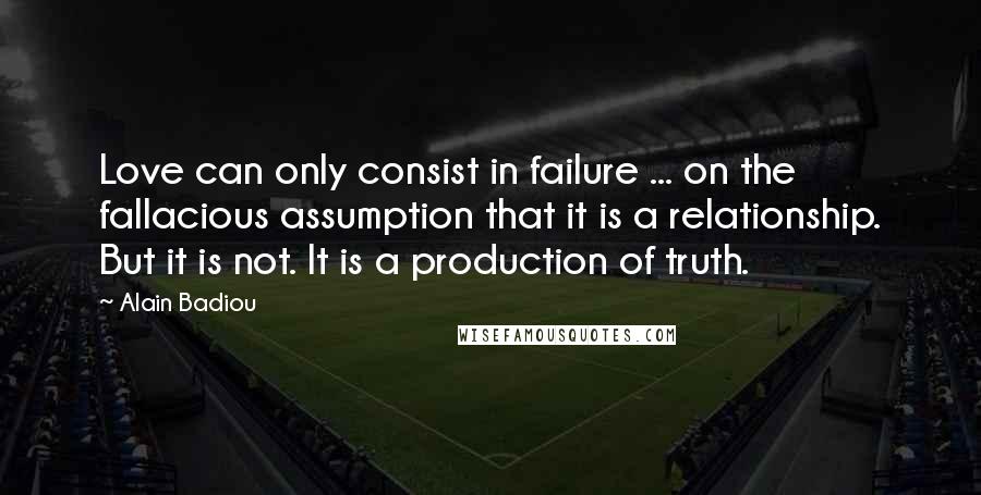 Alain Badiou Quotes: Love can only consist in failure ... on the fallacious assumption that it is a relationship. But it is not. It is a production of truth.