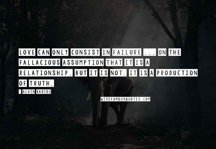 Alain Badiou Quotes: Love can only consist in failure ... on the fallacious assumption that it is a relationship. But it is not. It is a production of truth.