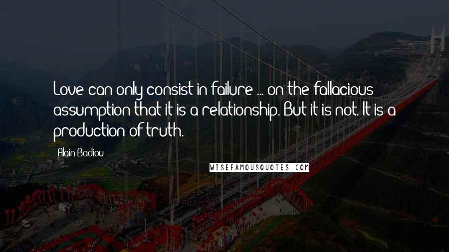 Alain Badiou Quotes: Love can only consist in failure ... on the fallacious assumption that it is a relationship. But it is not. It is a production of truth.