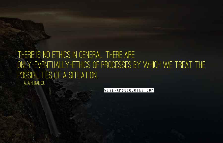 Alain Badiou Quotes: There is no ethics in general. There are only-eventually-ethics of processes by which we treat the possibilities of a situation.