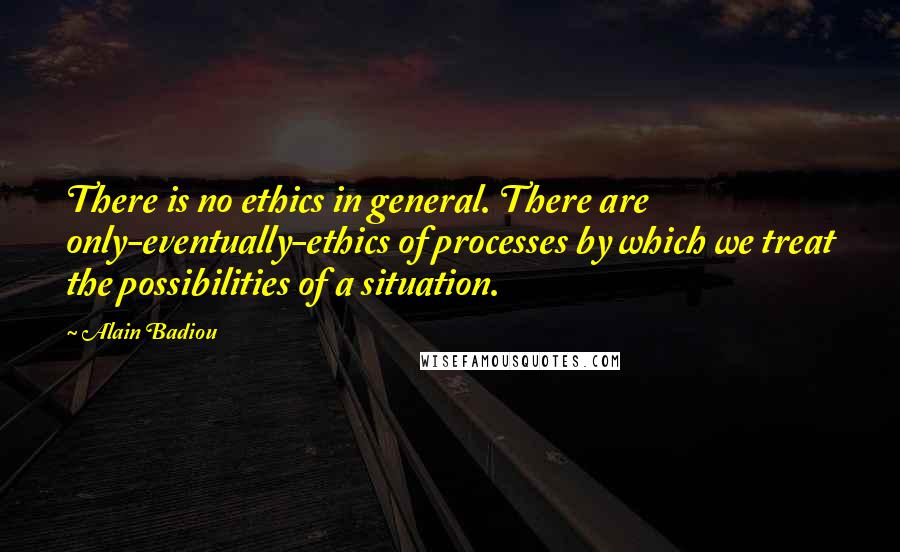 Alain Badiou Quotes: There is no ethics in general. There are only-eventually-ethics of processes by which we treat the possibilities of a situation.