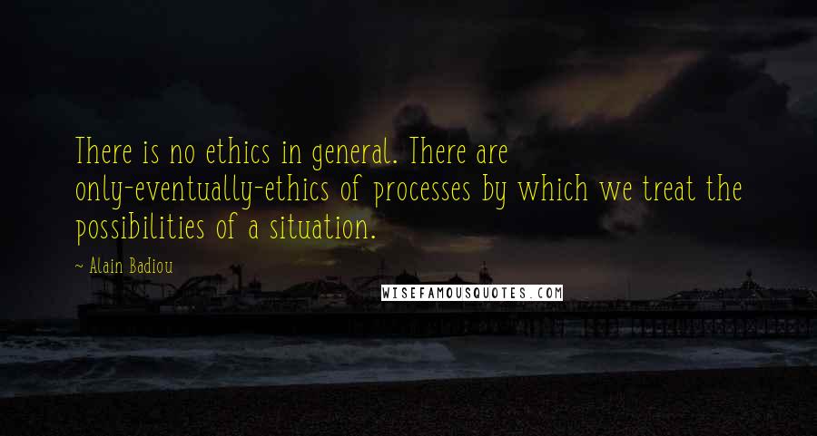 Alain Badiou Quotes: There is no ethics in general. There are only-eventually-ethics of processes by which we treat the possibilities of a situation.