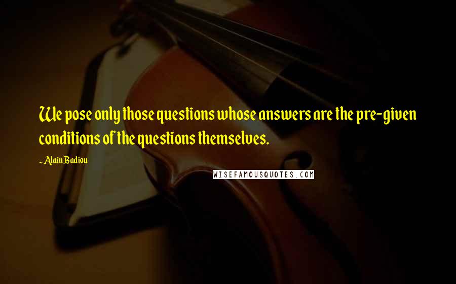 Alain Badiou Quotes: We pose only those questions whose answers are the pre-given conditions of the questions themselves.