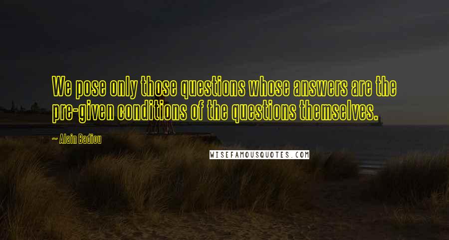 Alain Badiou Quotes: We pose only those questions whose answers are the pre-given conditions of the questions themselves.