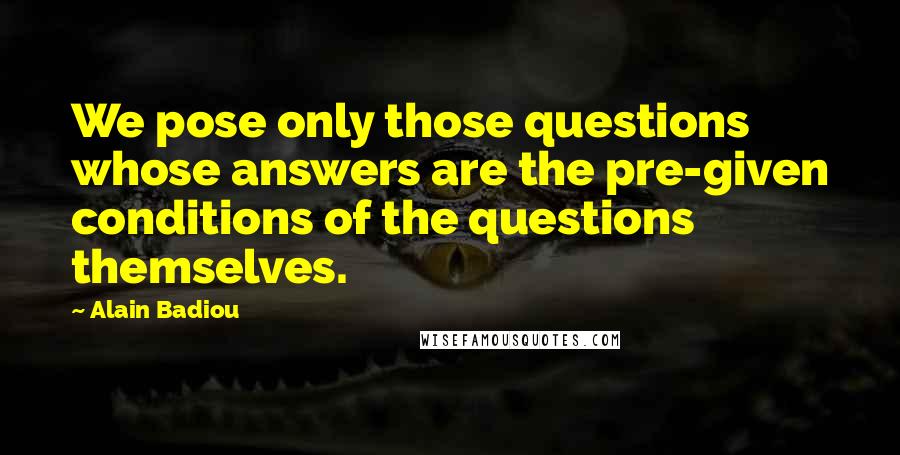 Alain Badiou Quotes: We pose only those questions whose answers are the pre-given conditions of the questions themselves.