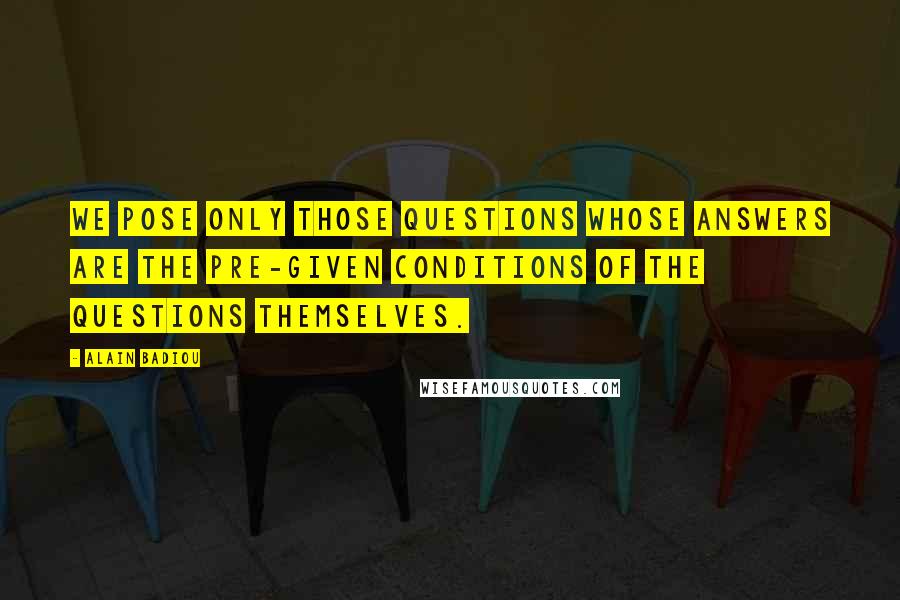 Alain Badiou Quotes: We pose only those questions whose answers are the pre-given conditions of the questions themselves.