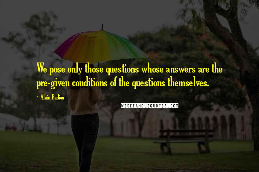 Alain Badiou Quotes: We pose only those questions whose answers are the pre-given conditions of the questions themselves.