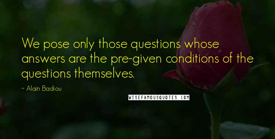 Alain Badiou Quotes: We pose only those questions whose answers are the pre-given conditions of the questions themselves.