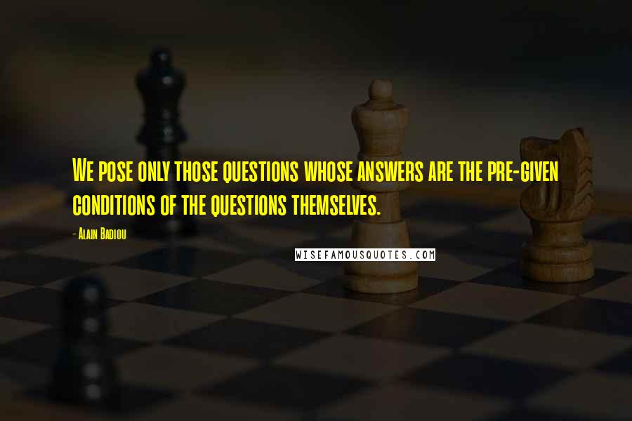 Alain Badiou Quotes: We pose only those questions whose answers are the pre-given conditions of the questions themselves.